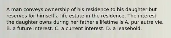 A man conveys ownership of his residence to his daughter but reserves for himself a life estate in the residence. The interest the daughter owns during her father's lifetime is A. pur autre vie. B. a future interest. C. a current interest. D. a leasehold.