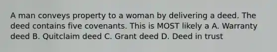 A man conveys property to a woman by delivering a deed. The deed contains five covenants. This is MOST likely a A. Warranty deed B. Quitclaim deed C. Grant deed D. Deed in trust