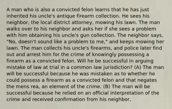 A man who is also a convicted felon learns that he has just inherited his uncle's antique firearm collection. He sees his neighbor, the local district attorney, mowing his lawn. The man walks over to his neighbor and asks her if she sees a problem with him obtaining his uncle's gun collection. The neighbor says, "No, doesn't sound like a problem to me," and keeps mowing her lawn. The man collects his uncle's firearms, and police later find out and arrest him for the crime of knowingly possessing a firearm as a convicted felon. Will he be successful in arguing mistake of law at trial in a common law jurisdiction? (A) The man will be successful because he was mistaken as to whether he could possess a firearm as a convicted felon and that negates the <a href='https://www.questionai.com/knowledge/kd5Z8s0bG3-mens-rea' class='anchor-knowledge'>mens rea</a>, an element of the crime. (B) The man will be successful because he relied on an official interpretation of the crime and received confirmation from his neighbor,