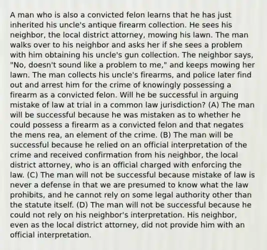 A man who is also a convicted felon learns that he has just inherited his uncle's antique firearm collection. He sees his neighbor, the local district attorney, mowing his lawn. The man walks over to his neighbor and asks her if she sees a problem with him obtaining his uncle's gun collection. The neighbor says, "No, doesn't sound like a problem to me," and keeps mowing her lawn. The man collects his uncle's firearms, and police later find out and arrest him for the crime of knowingly possessing a firearm as a convicted felon. Will he be successful in arguing mistake of law at trial in a common law jurisdiction? (A) The man will be successful because he was mistaken as to whether he could possess a firearm as a convicted felon and that negates the mens rea, an element of the crime. (B) The man will be successful because he relied on an official interpretation of the crime and received confirmation from his neighbor, the local district attorney, who is an official charged with enforcing the law. (C) The man will not be successful because mistake of law is never a defense in that we are presumed to know what the law prohibits, and he cannot rely on some legal authority other than the statute itself. (D) The man will not be successful because he could not rely on his neighbor's interpretation. His neighbor, even as the local district attorney, did not provide him with an official interpretation.