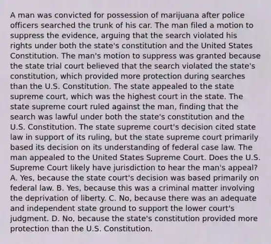 A man was convicted for possession of marijuana after police officers searched the trunk of his car. The man filed a motion to suppress the evidence, arguing that the search violated his rights under both the state's constitution and the United States Constitution. The man's motion to suppress was granted because the state trial court believed that the search violated the state's constitution, which provided more protection during searches than the U.S. Constitution. The state appealed to the state supreme court, which was the highest court in the state. The state supreme court ruled against the man, finding that the search was lawful under both the state's constitution and the U.S. Constitution. The state supreme court's decision cited state law in support of its ruling, but the state supreme court primarily based its decision on its understanding of federal case law. The man appealed to the United States Supreme Court. Does the U.S. Supreme Court likely have jurisdiction to hear the man's appeal? A. Yes, because the state court's decision was based primarily on federal law. B. Yes, because this was a criminal matter involving the deprivation of liberty. C. No, because there was an adequate and independent state ground to support the lower court's judgment. D. No, because the state's constitution provided more protection than the U.S. Constitution.