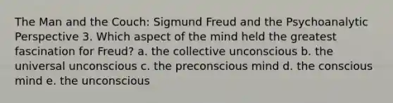 The Man and the Couch: Sigmund Freud and the Psychoanalytic Perspective 3. Which aspect of the mind held the greatest fascination for Freud? a. the collective unconscious b. the universal unconscious c. the preconscious mind d. the conscious mind e. the unconscious