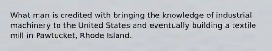 What man is credited with bringing the knowledge of industrial machinery to the United States and eventually building a textile mill in Pawtucket, Rhode Island.