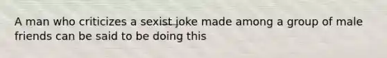 A man who criticizes a sexist joke made among a group of male friends can be said to be doing this