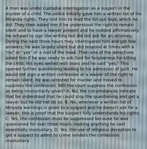 A man was under custodial interrogation as a suspect in the murder of a child. The police initially gave him a written list of his Miranda rights. They told him to read the list out loud, which he did. They then asked him if he understood the right to remain silent and to have a lawyer present and he nodded affirmatively. He refused to sign the writing but did not ask for an attorney. During the next three hours they interrogated him and got few answers; he was largely silent but did respond at times with a "no" or "yes" or a nod of the head. Then one of the detectives asked him if he was ready to ask God for forgiveness for killing the child. His eyes welled with tears and he said "yes." This opened further questioning leading to his admission of guilt. He would not sign a written confession or a waiver of the right to remain silent. He was arrested for murder and moved to suppress the confession. Will the court suppress the confession as being involuntarily given? A. No, the circumstances indicate that he understood that he could stop the questioning and get a lawyer but he did not do so. B. No, whenever a written list of Miranda warnings is given to a suspect and he doesn't ask for a lawyer, this is proof that the suspect fully understands his rights. C. Yes, the confession must be suppressed because he was questioned for over three hours, making anything he said essentially involuntary. D. Yes, the use of religious deception to get a suspect to admit to crime renders the confession involuntary.