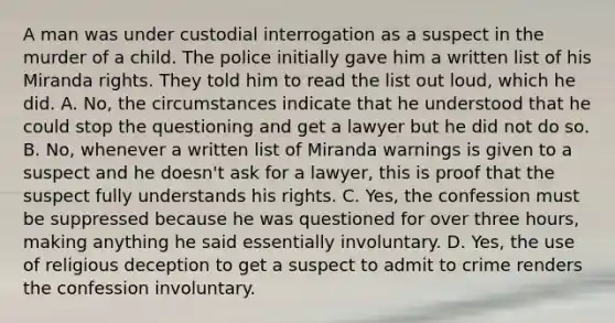 A man was under custodial interrogation as a suspect in the murder of a child. The police initially gave him a written list of his Miranda rights. They told him to read the list out loud, which he did. A. No, the circumstances indicate that he understood that he could stop the questioning and get a lawyer but he did not do so. B. No, whenever a written list of Miranda warnings is given to a suspect and he doesn't ask for a lawyer, this is proof that the suspect fully understands his rights. C. Yes, the confession must be suppressed because he was questioned for over three hours, making anything he said essentially involuntary. D. Yes, the use of religious deception to get a suspect to admit to crime renders the confession involuntary.