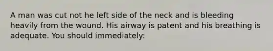 A man was cut not he left side of the neck and is bleeding heavily from the wound. His airway is patent and his breathing is adequate. You should immediately: