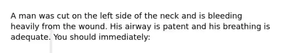 A man was cut on the left side of the neck and is bleeding heavily from the wound. His airway is patent and his breathing is adequate. You should immediately: