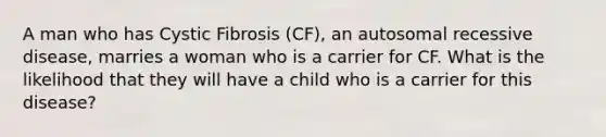 A man who has Cystic Fibrosis (CF), an autosomal recessive disease, marries a woman who is a carrier for CF. What is the likelihood that they will have a child who is a carrier for this disease?