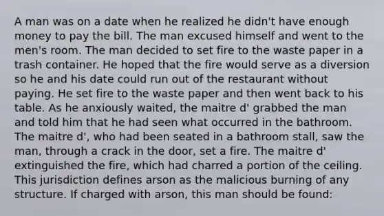 A man was on a date when he realized he didn't have enough money to pay the bill. The man excused himself and went to the men's room. The man decided to set fire to the waste paper in a trash container. He hoped that the fire would serve as a diversion so he and his date could run out of the restaurant without paying. He set fire to the waste paper and then went back to his table. As he anxiously waited, the maitre d' grabbed the man and told him that he had seen what occurred in the bathroom. The maitre d', who had been seated in a bathroom stall, saw the man, through a crack in the door, set a fire. The maitre d' extinguished the fire, which had charred a portion of the ceiling. This jurisdiction defines arson as the malicious burning of any structure. If charged with arson, this man should be found: