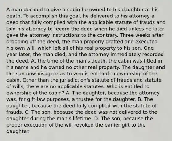 A man decided to give a cabin he owned to his daughter at his death. To accomplish this goal, he delivered to his attorney a deed that fully complied with the applicable statute of frauds and told his attorney to record the deed when he died unless he later gave the attorney instructions to the contrary. Three weeks after dropping off the deed, the man properly drafted and executed his own will, which left all of his real property to his son. One year later, the man died, and the attorney immediately recorded the deed. At the time of the man's death, the cabin was titled in his name and he owned no other real property. The daughter and the son now disagree as to who is entitled to ownership of the cabin. Other than the jurisdiction's statute of frauds and statute of wills, there are no applicable statutes. Who is entitled to ownership of the cabin? A. The daughter, because the attorney was, for gift-law purposes, a trustee for the daughter. B. The daughter, because the deed fully complied with the statute of frauds. C. The son, because the deed was not delivered to the daughter during the man's lifetime. D. The son, because the proper execution of the will revoked the earlier gift to the daughter.