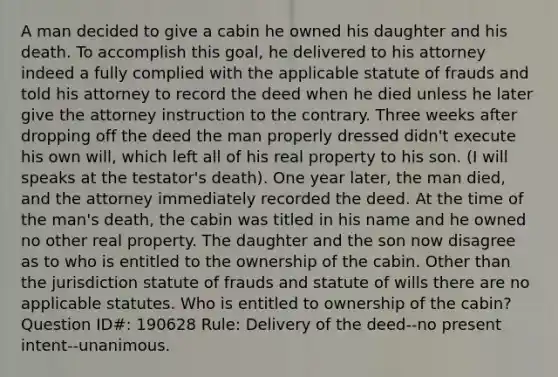 A man decided to give a cabin he owned his daughter and his death. To accomplish this goal, he delivered to his attorney indeed a fully complied with the applicable statute of frauds and told his attorney to record the deed when he died unless he later give the attorney instruction to the contrary. Three weeks after dropping off the deed the man properly dressed didn't execute his own will, which left all of his real property to his son. (I will speaks at the testator's death). One year later, the man died, and the attorney immediately recorded the deed. At the time of the man's death, the cabin was titled in his name and he owned no other real property. The daughter and the son now disagree as to who is entitled to the ownership of the cabin. Other than the jurisdiction statute of frauds and statute of wills there are no applicable statutes. Who is entitled to ownership of the cabin? Question ID#: 190628 Rule: Delivery of the deed--no present intent--unanimous.