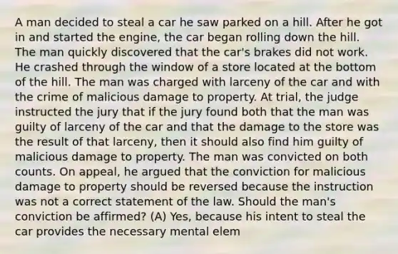 A man decided to steal a car he saw parked on a hill. After he got in and started the engine, the car began rolling down the hill. The man quickly discovered that the car's brakes did not work. He crashed through the window of a store located at the bottom of the hill. The man was charged with larceny of the car and with the crime of malicious damage to property. At trial, the judge instructed the jury that if the jury found both that the man was guilty of larceny of the car and that the damage to the store was the result of that larceny, then it should also find him guilty of malicious damage to property. The man was convicted on both counts. On appeal, he argued that the conviction for malicious damage to property should be reversed because the instruction was not a correct statement of the law. Should the man's conviction be affirmed? (A) Yes, because his intent to steal the car provides the necessary mental elem