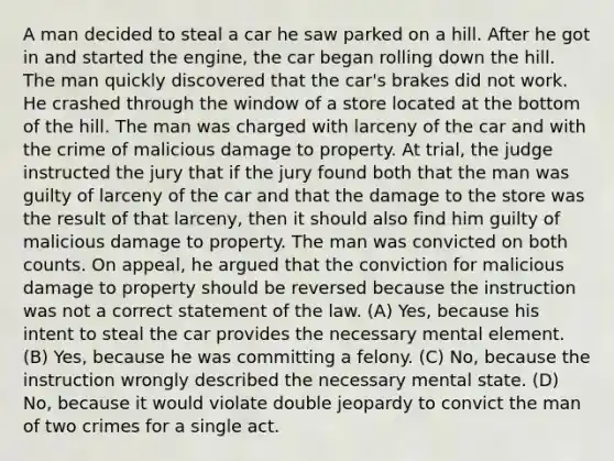 A man decided to steal a car he saw parked on a hill. After he got in and started the engine, the car began rolling down the hill. The man quickly discovered that the car's brakes did not work. He crashed through the window of a store located at the bottom of the hill. The man was charged with larceny of the car and with the crime of malicious damage to property. At trial, the judge instructed the jury that if the jury found both that the man was guilty of larceny of the car and that the damage to the store was the result of that larceny, then it should also find him guilty of malicious damage to property. The man was convicted on both counts. On appeal, he argued that the conviction for malicious damage to property should be reversed because the instruction was not a correct statement of the law. (A) Yes, because his intent to steal the car provides the necessary mental element. (B) Yes, because he was committing a felony. (C) No, because the instruction wrongly described the necessary mental state. (D) No, because it would violate double jeopardy to convict the man of two crimes for a single act.