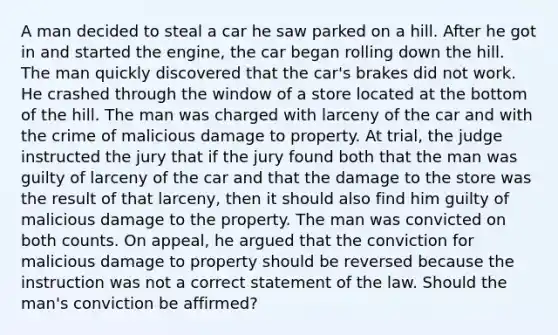 A man decided to steal a car he saw parked on a hill. After he got in and started the engine, the car began rolling down the hill. The man quickly discovered that the car's brakes did not work. He crashed through the window of a store located at the bottom of the hill. The man was charged with larceny of the car and with the crime of malicious damage to property. At trial, the judge instructed the jury that if the jury found both that the man was guilty of larceny of the car and that the damage to the store was the result of that larceny, then it should also find him guilty of malicious damage to the property. The man was convicted on both counts. On appeal, he argued that the conviction for malicious damage to property should be reversed because the instruction was not a correct statement of the law. Should the man's conviction be affirmed?