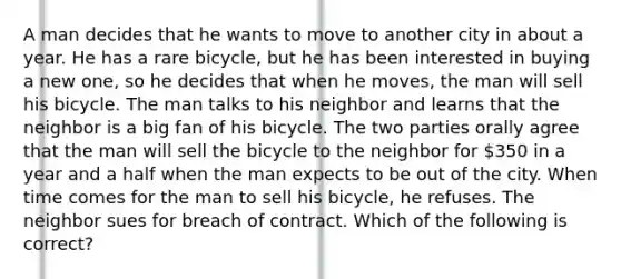 A man decides that he wants to move to another city in about a year. He has a rare bicycle, but he has been interested in buying a new one, so he decides that when he moves, the man will sell his bicycle. The man talks to his neighbor and learns that the neighbor is a big fan of his bicycle. The two parties orally agree that the man will sell the bicycle to the neighbor for 350 in a year and a half when the man expects to be out of the city. When time comes for the man to sell his bicycle, he refuses. The neighbor sues for breach of contract. Which of the following is correct?