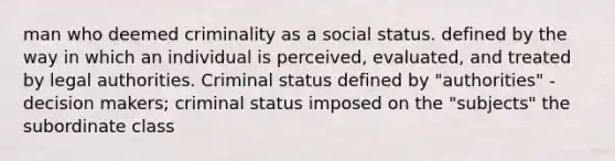 man who deemed criminality as a social status. defined by the way in which an individual is perceived, evaluated, and treated by legal authorities. Criminal status defined by "authorities" - decision makers; criminal status imposed on the "subjects" the subordinate class