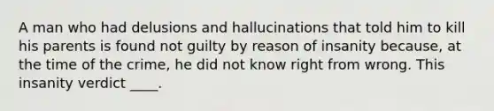 A man who had delusions and hallucinations that told him to kill his parents is found not guilty by reason of insanity because, at the time of the crime, he did not know right from wrong. This insanity verdict ____.