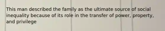 This man described the family as the ultimate source of social inequality because of its role in the transfer of power, property, and privilege