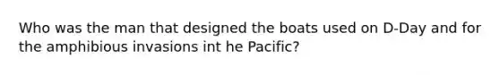 Who was the man that designed the boats used on D-Day and for the amphibious invasions int he Pacific?