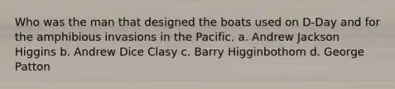 Who was the man that designed the boats used on D-Day and for the amphibious invasions in the Pacific. a. Andrew Jackson Higgins b. Andrew Dice Clasy c. Barry Higginbothom d. George Patton