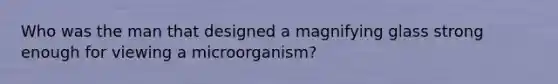 Who was the man that designed a magnifying glass strong enough for viewing a microorganism?