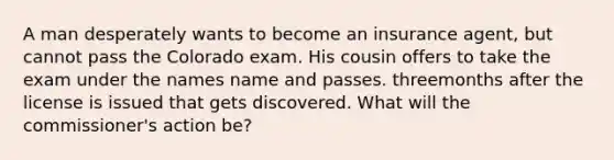 A man desperately wants to become an insurance agent, but cannot pass the Colorado exam. His cousin offers to take the exam under the names name and passes. threemonths after the license is issued that gets discovered. What will the commissioner's action be?