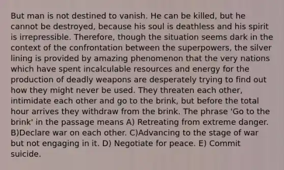But man is not destined to vanish. He can be killed, but he cannot be destroyed, because his soul is deathless and his spirit is irrepressible. Therefore, though the situation seems dark in the context of the confrontation between the superpowers, the silver lining is provided by amazing phenomenon that the very nations which have spent incalculable resources and energy for the production of deadly weapons are desperately trying to find out how they might never be used. They threaten each other, intimidate each other and go to the brink, but before the total hour arrives they withdraw from the brink. The phrase 'Go to the brink' in the passage means A) Retreating from extreme danger. B)Declare war on each other. C)Advancing to the stage of war but not engaging in it. D) Negotiate for peace. E) Commit suicide.