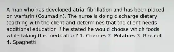 A man who has developed atrial fibrillation and has been placed on warfarin (Coumadin). The nurse is doing discharge dietary teaching with the client and determines that the client needs additional education if he stated he would choose which foods while taking this medication? 1. Cherries 2. Potatoes 3. Broccoli 4. Spaghetti