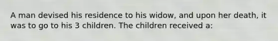 A man devised his residence to his widow, and upon her death, it was to go to his 3 children. The children received a: