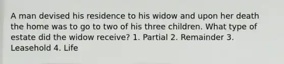 A man devised his residence to his widow and upon her death the home was to go to two of his three children. What type of estate did the widow receive? 1. Partial 2. Remainder 3. Leasehold 4. Life