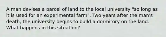 A man devises a parcel of land to the local university "so long as it is used for an experimental farm". Two years after the man's death, the university begins to build a dormitory on the land. What happens in this situation?