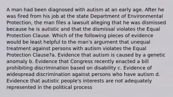 A man had been diagnosed with autism at an early age. After he was fired from his job at the state Department of Environmental Protection, the man files a lawsuit alleging that he was dismissed because he is autistic and that the dismissal violates the Equal Protection Clause. Which of the following pieces of evidence would be least helpful to the man's argument that unequal treatment against persons with autism violates the Equal Protection Clause?a. Evidence that autism is caused by a genetic anomaly b. Evidence that Congress recently enacted a bill prohibiting discrimination based on disability c. Evidence of widespread discrimination against persons who have autism d. Evidence that autistic people's interests are not adequately represented in the political process