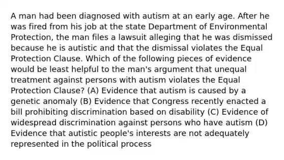 A man had been diagnosed with autism at an early age. After he was fired from his job at the state Department of Environmental Protection, the man files a lawsuit alleging that he was dismissed because he is autistic and that the dismissal violates the Equal Protection Clause. Which of the following pieces of evidence would be least helpful to the man's argument that unequal treatment against persons with autism violates the Equal Protection Clause? (A) Evidence that autism is caused by a genetic anomaly (B) Evidence that Congress recently enacted a bill prohibiting discrimination based on disability (C) Evidence of widespread discrimination against persons who have autism (D) Evidence that autistic people's interests are not adequately represented in the political process