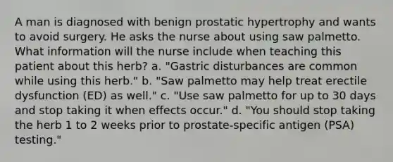 A man is diagnosed with benign prostatic hypertrophy and wants to avoid surgery. He asks the nurse about using saw palmetto. What information will the nurse include when teaching this patient about this herb? a. "Gastric disturbances are common while using this herb." b. "Saw palmetto may help treat erectile dysfunction (ED) as well." c. "Use saw palmetto for up to 30 days and stop taking it when effects occur." d. "You should stop taking the herb 1 to 2 weeks prior to prostate-specific antigen (PSA) testing."