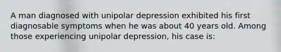 A man diagnosed with unipolar depression exhibited his first diagnosable symptoms when he was about 40 years old. Among those experiencing unipolar depression, his case is: