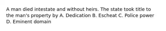 A man died intestate and without heirs. The state took title to the man's property by A. Dedication B. Escheat C. Police power D. Eminent domain