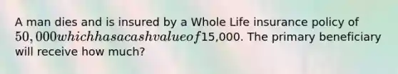 A man dies and is insured by a Whole Life insurance policy of 50,000 which has a cash value of15,000. The primary beneficiary will receive how much?