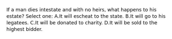 If a man dies intestate and with no heirs, what happens to his estate? Select one: A.It will escheat to the state. B.It will go to his legatees. C.It will be donated to charity. D.It will be sold to the highest bidder.