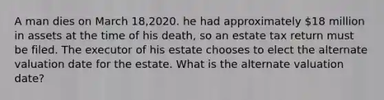 A man dies on March 18,2020. he had approximately 18 million in assets at the time of his death, so an estate tax return must be filed. The executor of his estate chooses to elect the alternate valuation date for the estate. What is the alternate valuation date?