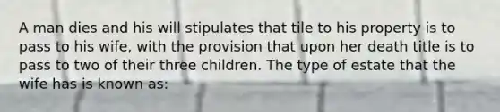 A man dies and his will stipulates that tile to his property is to pass to his wife, with the provision that upon her death title is to pass to two of their three children. The type of estate that the wife has is known as: