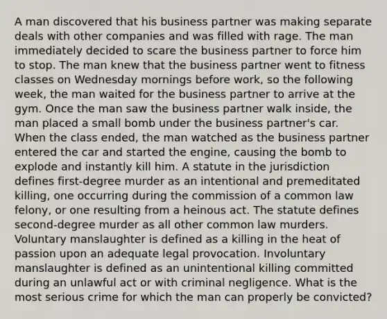 A man discovered that his business partner was making separate deals with other companies and was filled with rage. The man immediately decided to scare the business partner to force him to stop. The man knew that the business partner went to fitness classes on Wednesday mornings before work, so the following week, the man waited for the business partner to arrive at the gym. Once the man saw the business partner walk inside, the man placed a small bomb under the business partner's car. When the class ended, the man watched as the business partner entered the car and started the engine, causing the bomb to explode and instantly kill him. A statute in the jurisdiction defines first-degree murder as an intentional and premeditated killing, one occurring during the commission of a common law felony, or one resulting from a heinous act. The statute defines second-degree murder as all other common law murders. Voluntary manslaughter is defined as a killing in the heat of passion upon an adequate legal provocation. Involuntary manslaughter is defined as an unintentional killing committed during an unlawful act or with criminal negligence. What is the most serious crime for which the man can properly be convicted?