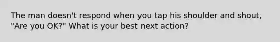 The man doesn't respond when you tap his shoulder and shout, "Are you OK?" What is your best next action?