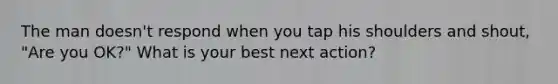 The man doesn't respond when you tap his shoulders and shout, "Are you OK?" What is your best next action?