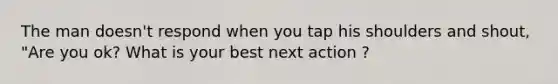 The man doesn't respond when you tap his shoulders and shout, "Are you ok? What is your best next action ?