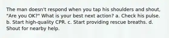 The man doesn't respond when you tap his shoulders and shout, "Are you OK?" What is your best next action? a. Check his pulse. b. Start high-quality CPR. c. Start providing rescue breaths. d. Shout for nearby help.