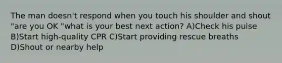 The man doesn't respond when you touch his shoulder and shout "are you OK "what is your best next action? A)Check his pulse B)Start high-quality CPR C)Start providing rescue breaths D)Shout or nearby help