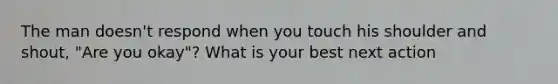 The man doesn't respond when you touch his shoulder and shout, "Are you okay"? What is your best next action