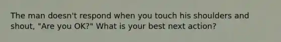 The man doesn't respond when you touch his shoulders and shout, "Are you OK?" What is your best next action?