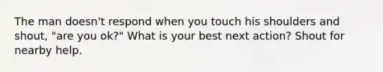 The man doesn't respond when you touch his shoulders and shout, "are you ok?" What is your best next action? Shout for nearby help.